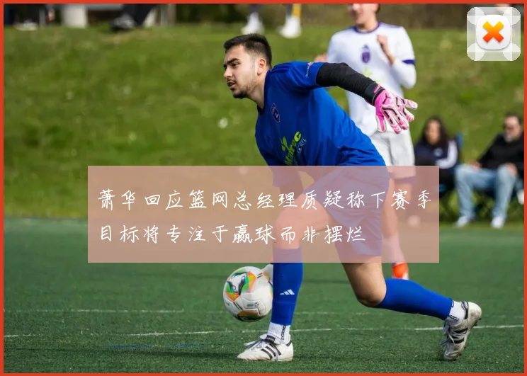 萧华回应篮网总经理质疑称下赛季目标将专注于赢球而非摆烂