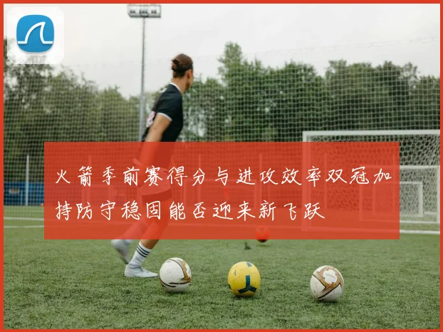 火箭季前赛得分与进攻效率双冠加持防守稳固能否迎来新飞跃