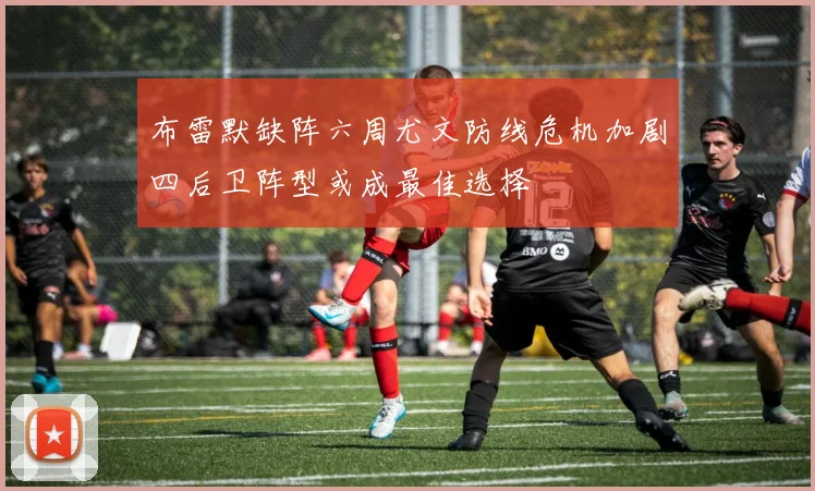 布雷默缺阵六周尤文防线危机加剧四后卫阵型或成最佳选择