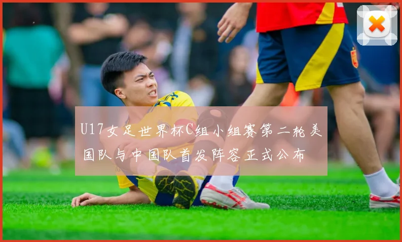 U17女足世界杯C组小组赛第二轮美国队与中国队首发阵容正式公布