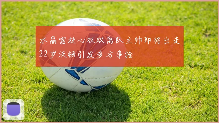 水晶宫核心双双离队主帅即将出走22岁沃顿引发多方争抢