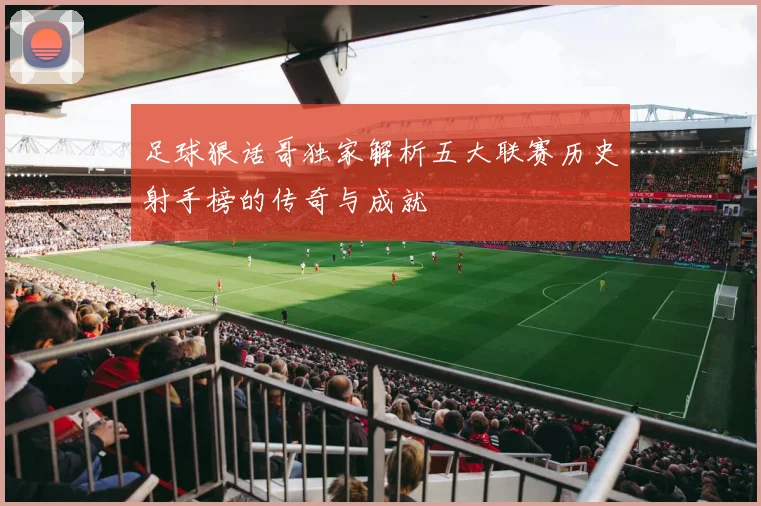 足球狠话哥独家解析五大联赛历史射手榜的传奇与成就