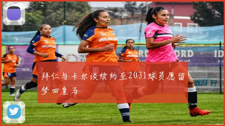 拜仁与卡尔谈续约至2031球员愿留梦回皇马