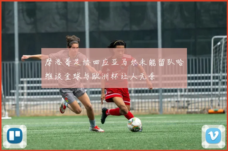 摩洛哥足协回应亚马尔未能留队哈维谈金球与欧洲杯让人无奈