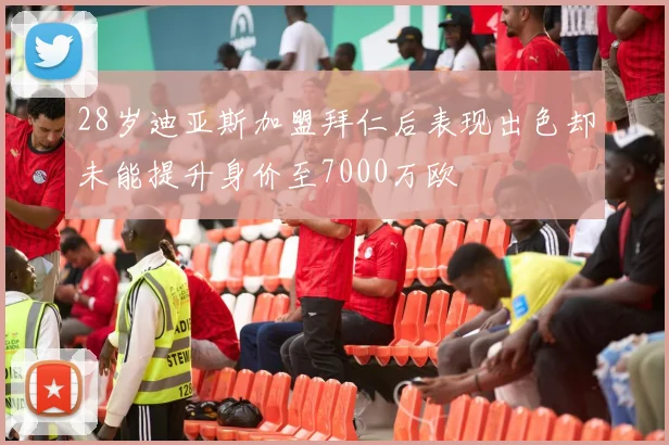 28岁迪亚斯加盟拜仁后表现出色却未能提升身价至7000万欧