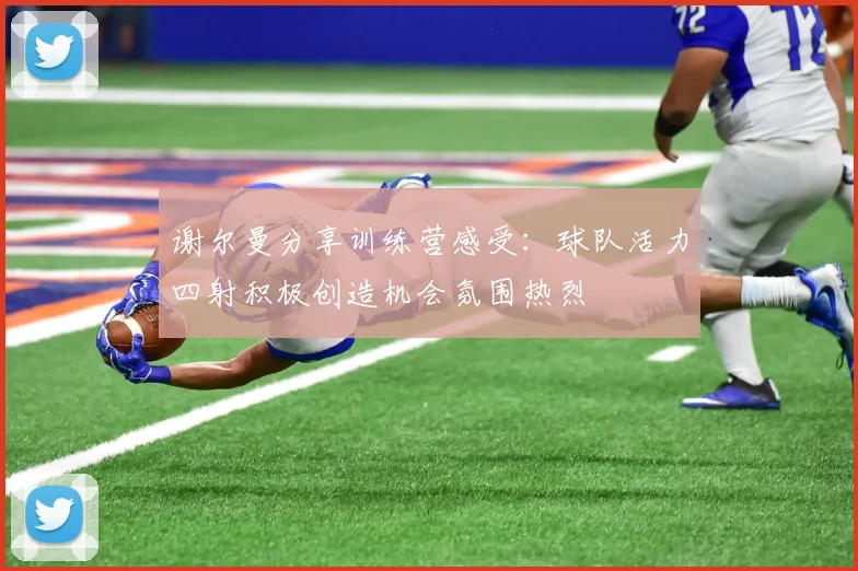谢尔曼分享训练营感受：球队活力四射积极创造机会氛围热烈