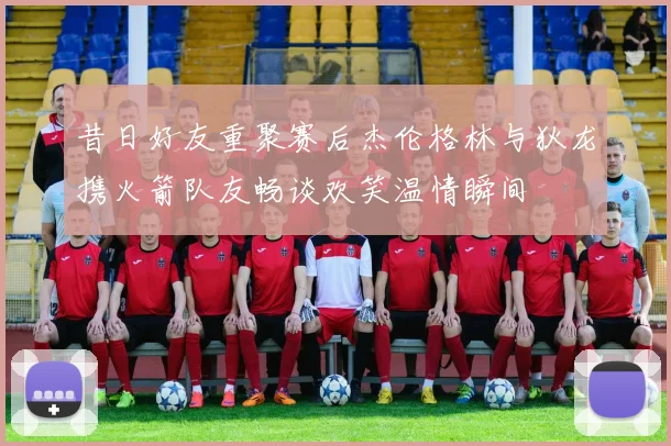 昔日好友重聚赛后杰伦格林与狄龙携火箭队友畅谈欢笑温情瞬间