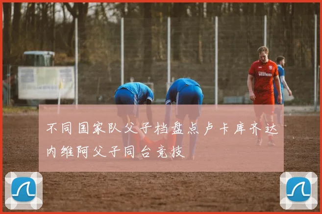 不同国家队父子档盘点卢卡库齐达内维阿父子同台竞技