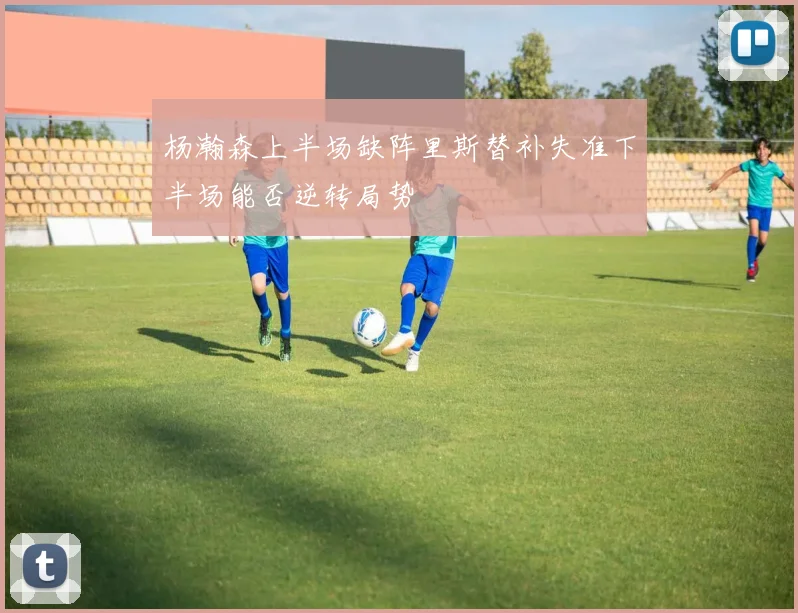 杨瀚森上半场缺阵里斯替补失准下半场能否逆转局势