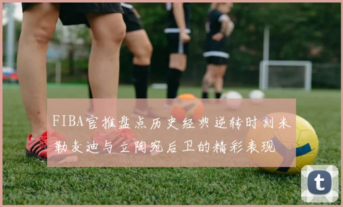 FIBA官推盘点历史经典逆转时刻米勒麦迪与立陶宛后卫的精彩表现