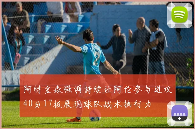 阿特金森强调持续让阿伦参与进攻40分17板展现球队战术执行力