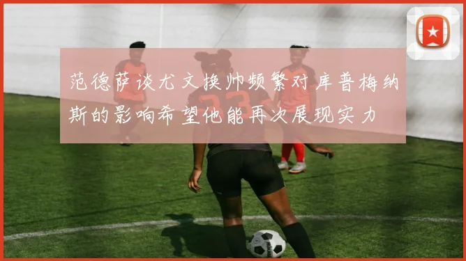 范德萨谈尤文换帅频繁对库普梅纳斯的影响希望他能再次展现实力