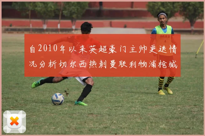 自2010年以来英超豪门主帅更迭情况分析切尔西热刺曼联利物浦枪城的变化趋势