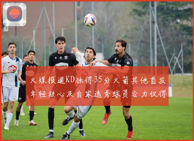 火媒报道KD独得35分火箭其他首发年轻核心及自家选秀球员合力仅得42分