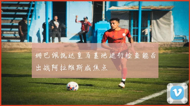 姆巴佩抵达皇马基地进行检查能否出战阿拉维斯成焦点