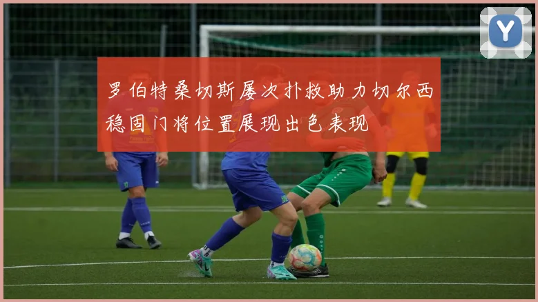 罗伯特桑切斯屡次扑救助力切尔西稳固门将位置展现出色表现
