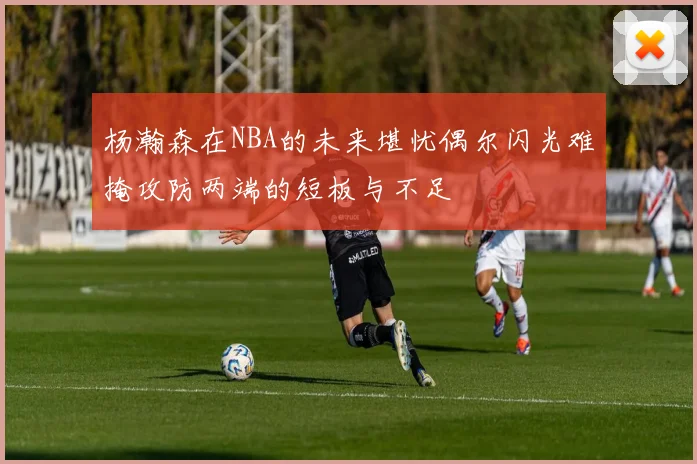 杨瀚森在NBA的未来堪忧偶尔闪光难掩攻防两端的短板与不足