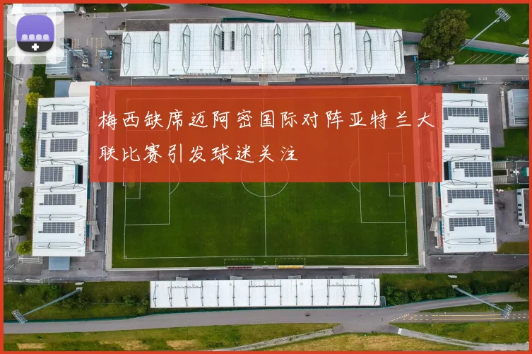 梅西缺席迈阿密国际对阵亚特兰大联比赛引发球迷关注