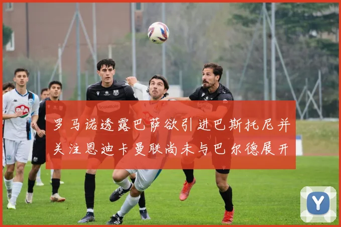 罗马诺透露巴萨欲引进巴斯托尼并关注恩迪卡曼联尚未与巴尔德展开谈判
