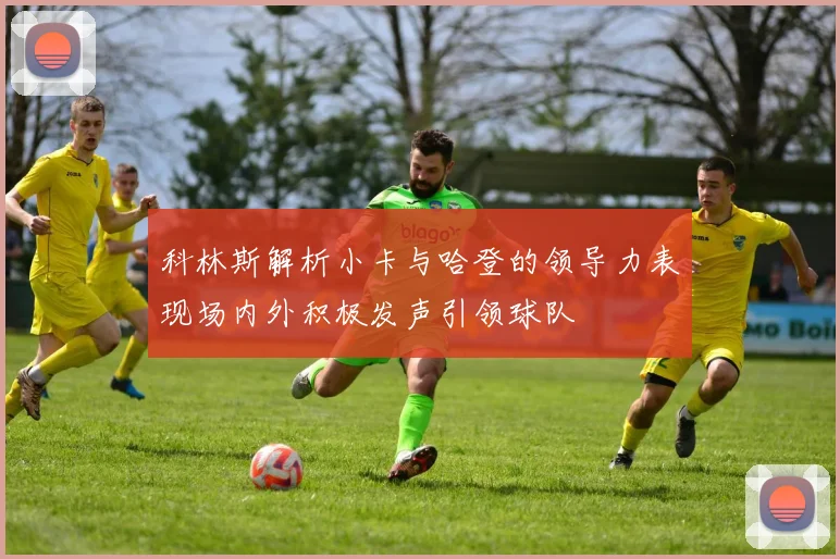 科林斯解析小卡与哈登的领导力表现场内外积极发声引领球队