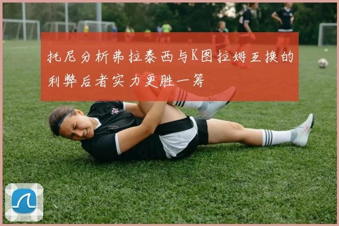 托尼分析弗拉泰西与K图拉姆互换的利弊后者实力更胜一筹