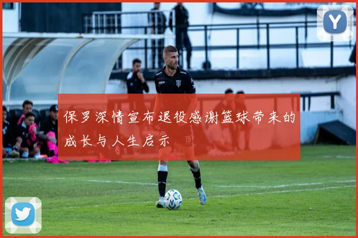 保罗深情宣布退役感谢篮球带来的成长与人生启示
