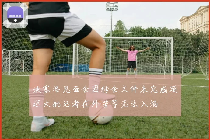 坎塞洛见面会因转会文件未完成延迟大批记者在外苦等无法入场