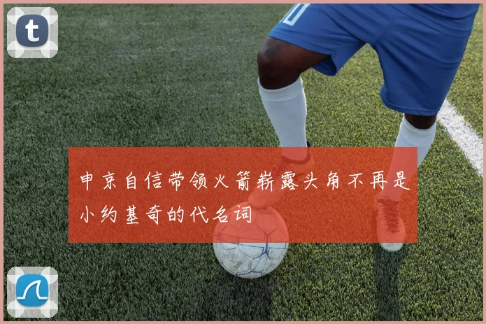 申京自信带领火箭崭露头角不再是小约基奇的代名词
