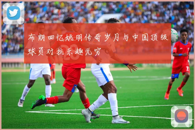 布朗回忆姚明传奇岁月与中国顶级球员对抗乐趣无穷