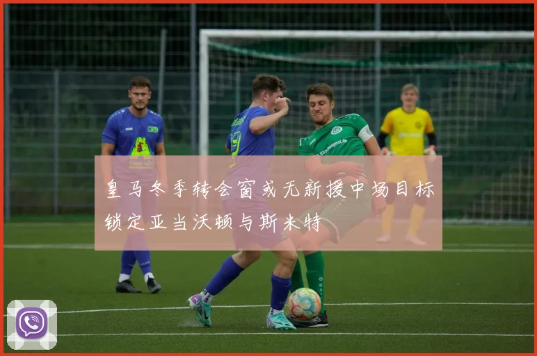 皇马冬季转会窗或无新援中场目标锁定亚当沃顿与斯米特