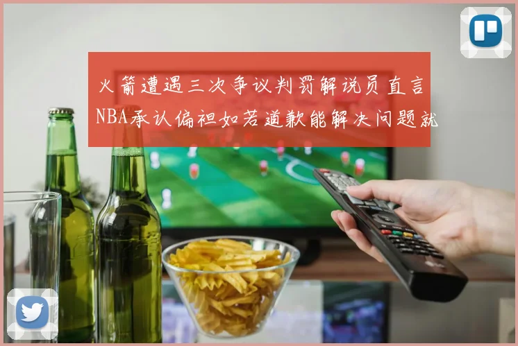 火箭遭遇三次争议判罚解说员直言NBA承认偏袒如若道歉能解决问题就好了