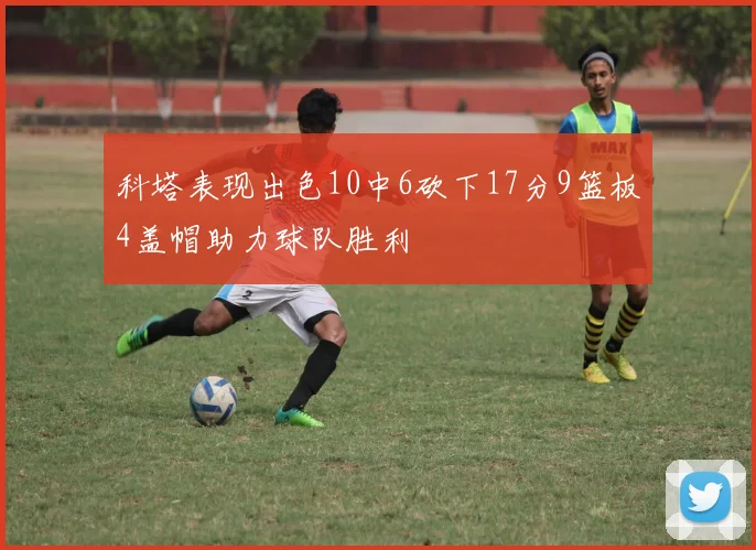 科塔表现出色10中6砍下17分9篮板4盖帽助力球队胜利