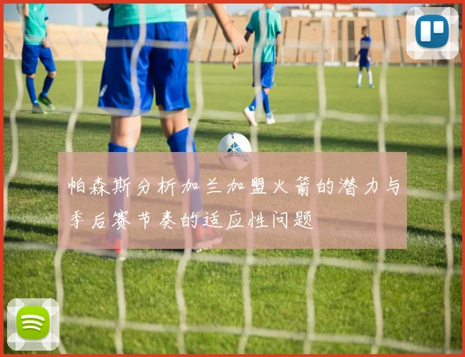 帕森斯分析加兰加盟火箭的潜力与季后赛节奏的适应性问题