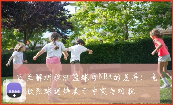 瓦兰解析欧洲篮球与NBA的差异：竞争激烈球迷热衷于冲突与对抗