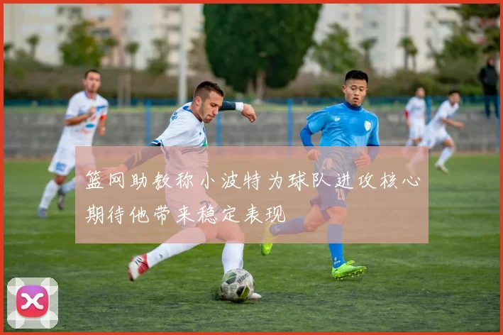 篮网助教称小波特为球队进攻核心期待他带来稳定表现