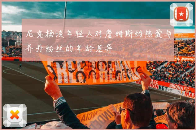 尼克杨谈年轻人对詹姆斯的热爱与乔丹粉丝的年龄差异