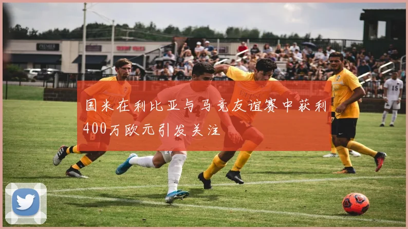 国米在利比亚与马竞友谊赛中获利400万欧元引发关注