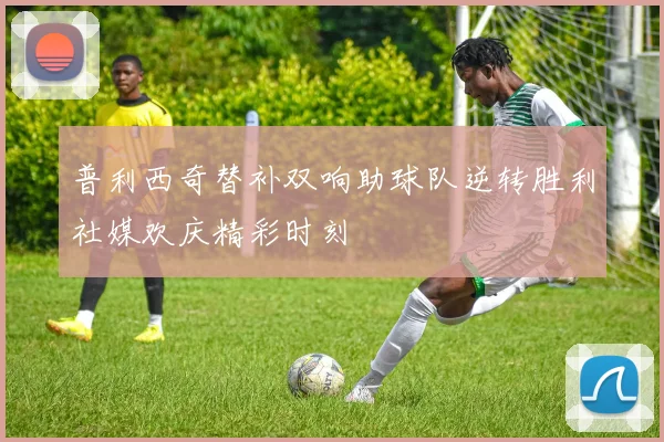 普利西奇替补双响助球队逆转胜利社媒欢庆精彩时刻