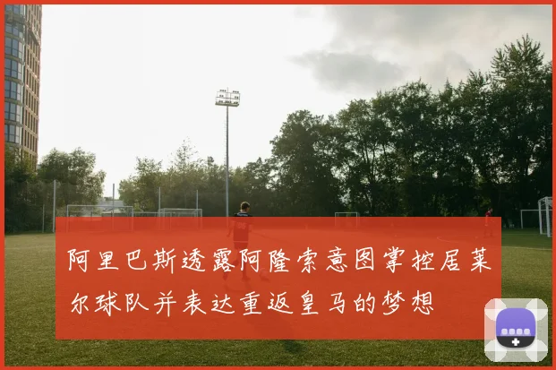 阿里巴斯透露阿隆索意图掌控居莱尔球队并表达重返皇马的梦想