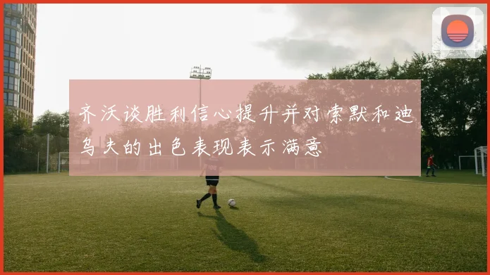 齐沃谈胜利信心提升并对索默和迪乌夫的出色表现表示满意