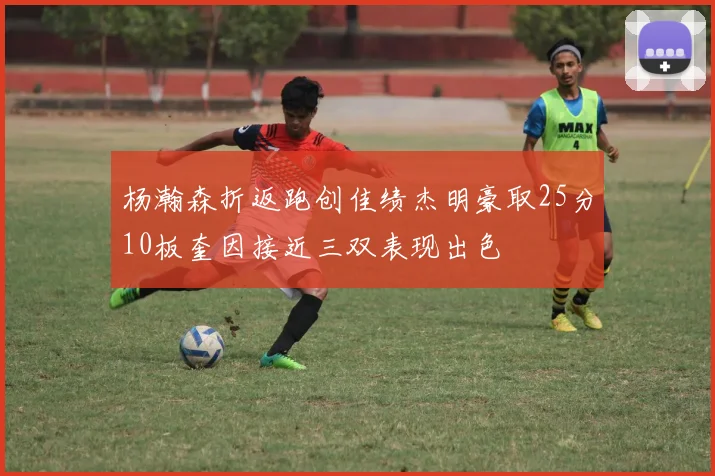 杨瀚森折返跑创佳绩杰明豪取25分10板奎因接近三双表现出色