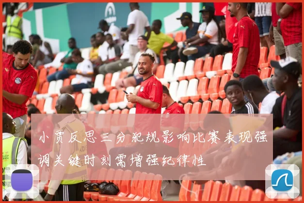 小贾反思三分犯规影响比赛表现强调关键时刻需增强纪律性