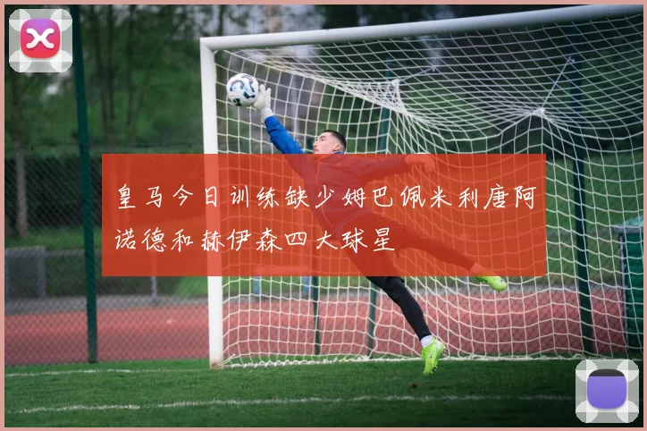 皇马今日训练缺少姆巴佩米利唐阿诺德和赫伊森四大球星