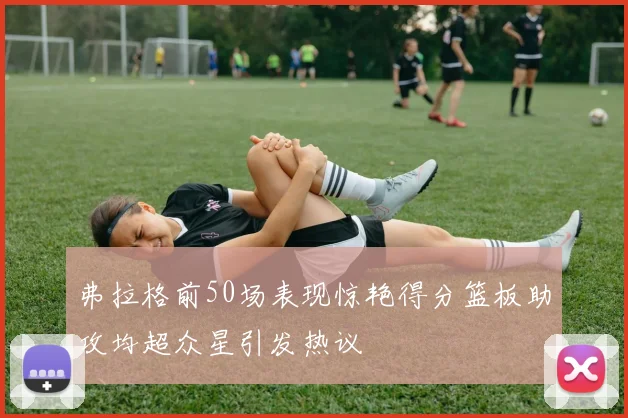 弗拉格前50场表现惊艳得分篮板助攻均超众星引发热议