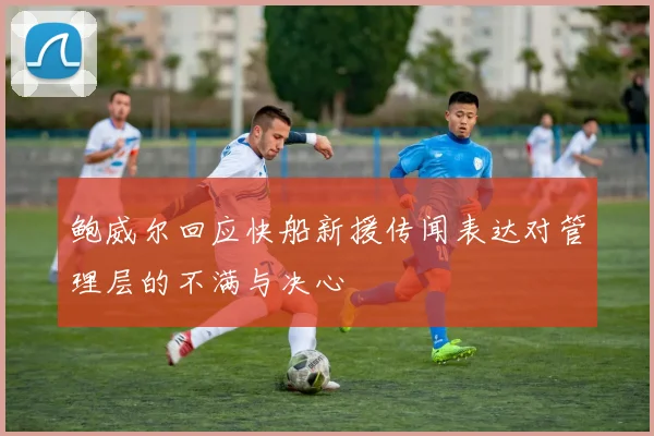 鲍威尔回应快船新援传闻表达对管理层的不满与决心