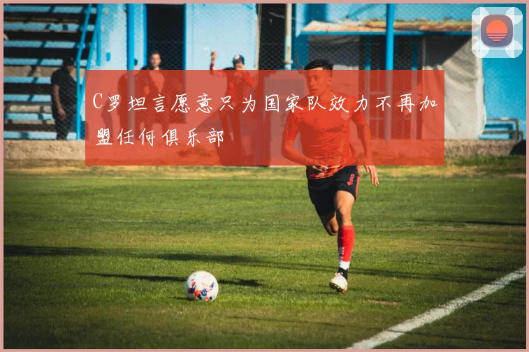 C罗坦言愿意只为国家队效力不再加盟任何俱乐部