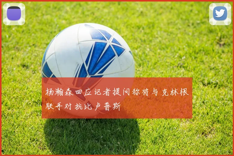 杨瀚森回应记者提问称将与克林根联手对抗比卢普斯